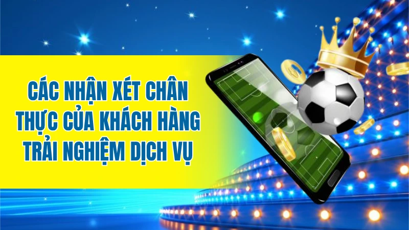 Các nhận xét chân thực của khách hàng trải nghiệm dịch vụ